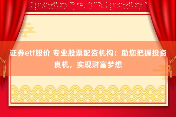 证券etf股价 专业股票配资机构：助您把握投资良机，实现财富梦想