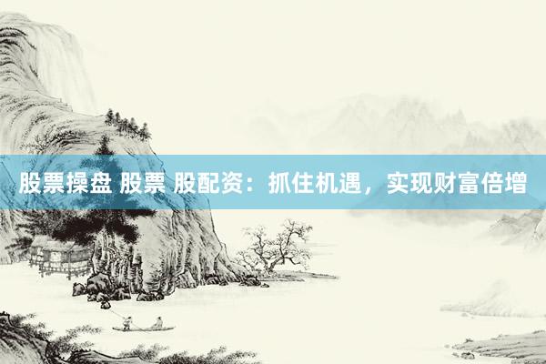 股票操盘 股票 股配资：抓住机遇，实现财富倍增