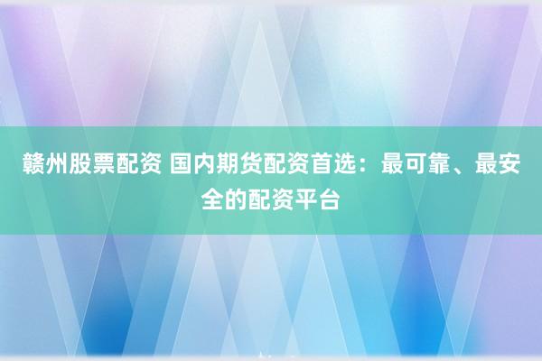 赣州股票配资 国内期货配资首选：最可靠、最安全的配资平台
