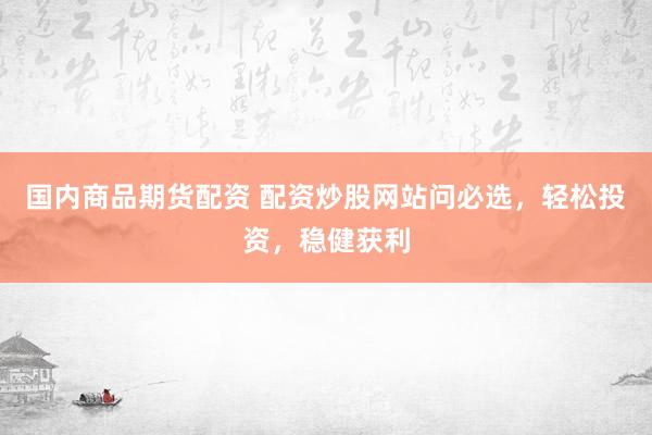 国内商品期货配资 配资炒股网站问必选，轻松投资，稳健获利