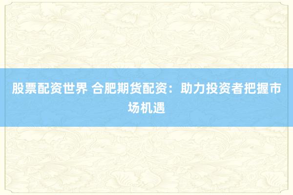 股票配资世界 合肥期货配资：助力投资者把握市场机遇