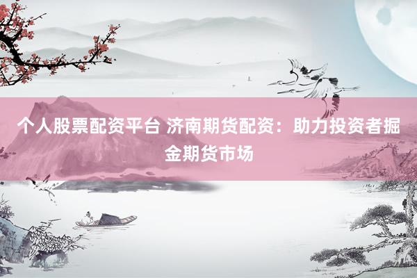 个人股票配资平台 济南期货配资：助力投资者掘金期货市场