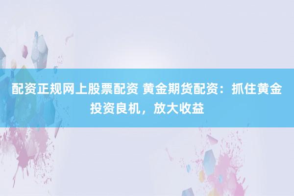 配资正规网上股票配资 黄金期货配资：抓住黄金投资良机，放大收益