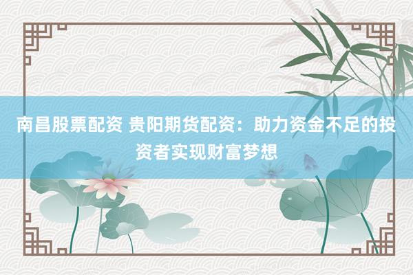 南昌股票配资 贵阳期货配资：助力资金不足的投资者实现财富梦想