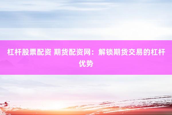 杠杆股票配资 期货配资网：解锁期货交易的杠杆优势