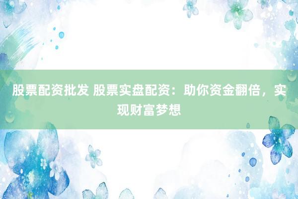 股票配资批发 股票实盘配资：助你资金翻倍，实现财富梦想