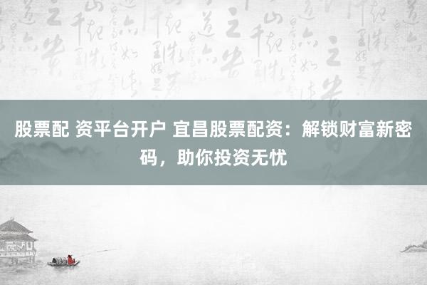 股票配 资平台开户 宜昌股票配资：解锁财富新密码，助你投资无忧