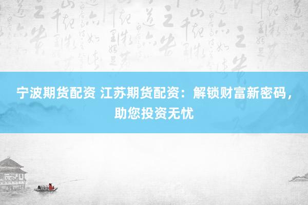 宁波期货配资 江苏期货配资：解锁财富新密码，助您投资无忧