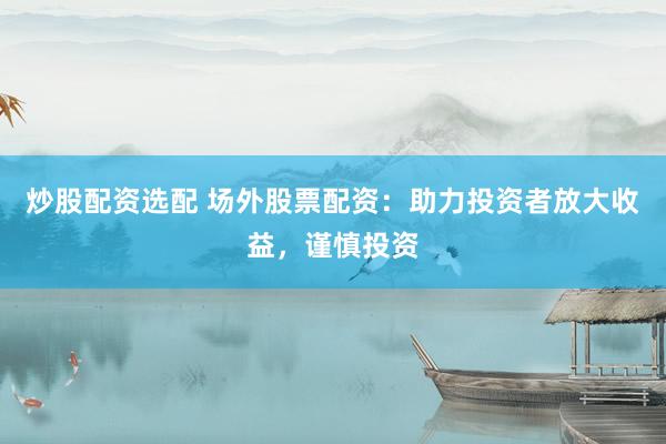 炒股配资选配 场外股票配资：助力投资者放大收益，谨慎投资