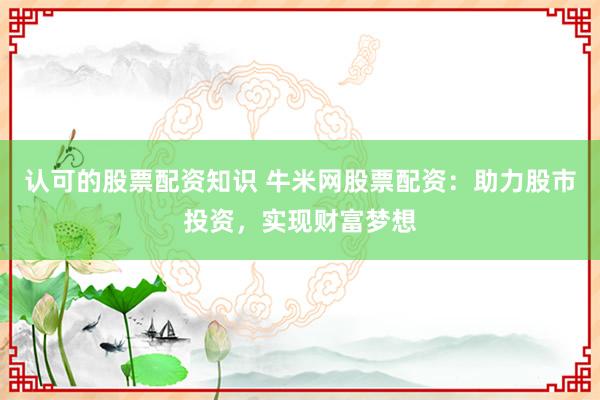 认可的股票配资知识 牛米网股票配资：助力股市投资，实现财富梦想