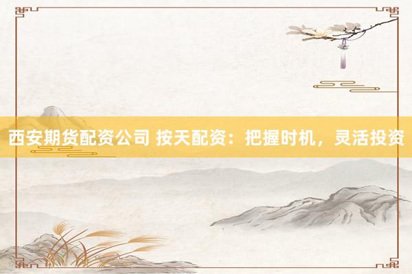 西安期货配资公司 按天配资：把握时机，灵活投资