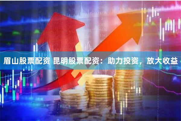 眉山股票配资 昆明股票配资：助力投资，放大收益