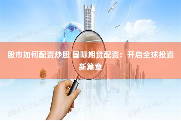 股市如何配资炒股 国际期货配资：开启全球投资新篇章