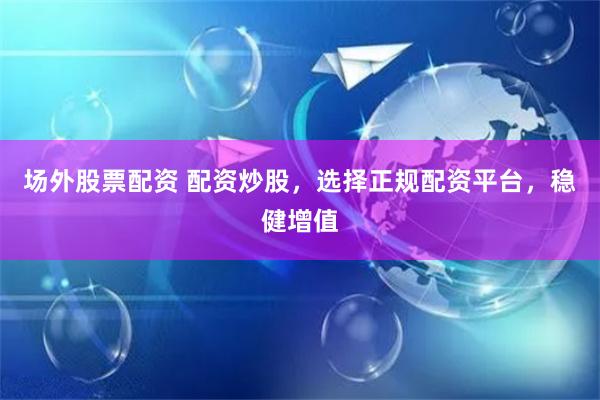 场外股票配资 配资炒股，选择正规配资平台，稳健增值