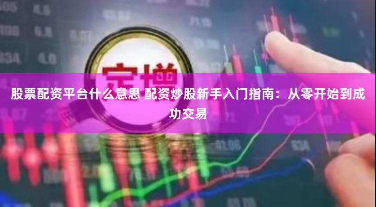 股票配资平台什么意思 配资炒股新手入门指南：从零开始到成功交易