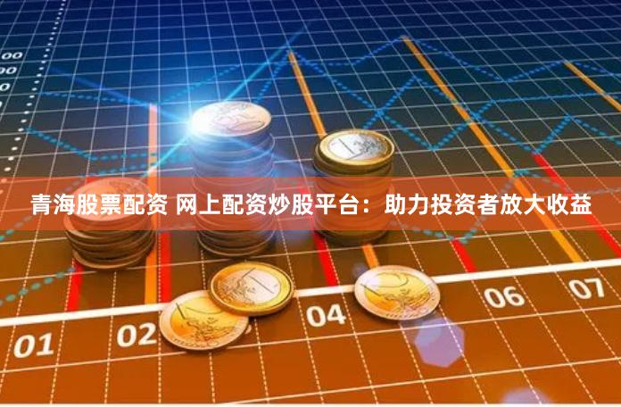 青海股票配资 网上配资炒股平台：助力投资者放大收益