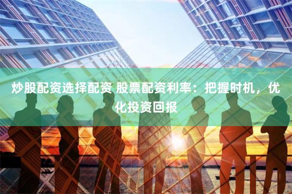 炒股配资选择配资 股票配资利率：把握时机，优化投资回报