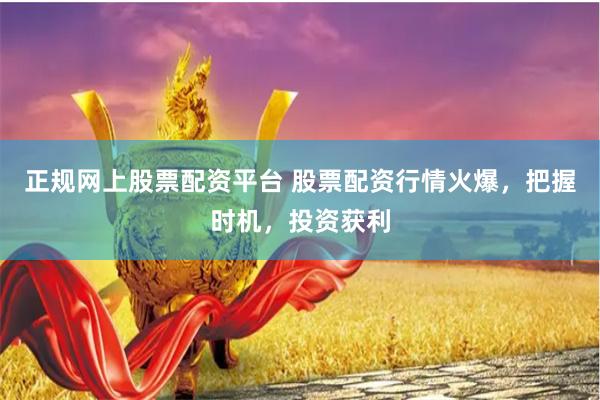 正规网上股票配资平台 股票配资行情火爆，把握时机，投资获利