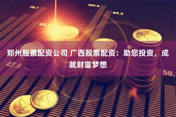 郑州股票配资公司 广西股票配资：助您投资，成就财富梦想