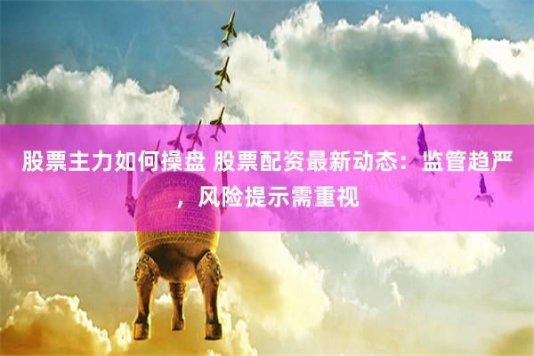 股票主力如何操盘 股票配资最新动态：监管趋严，风险提示需重视