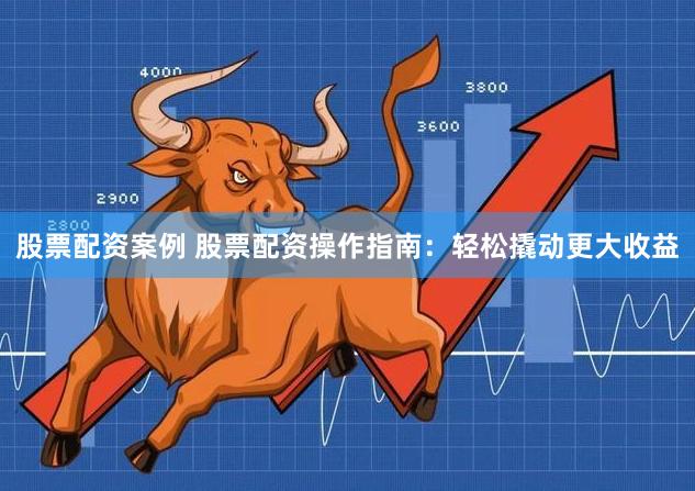股票配资案例 股票配资操作指南：轻松撬动更大收益