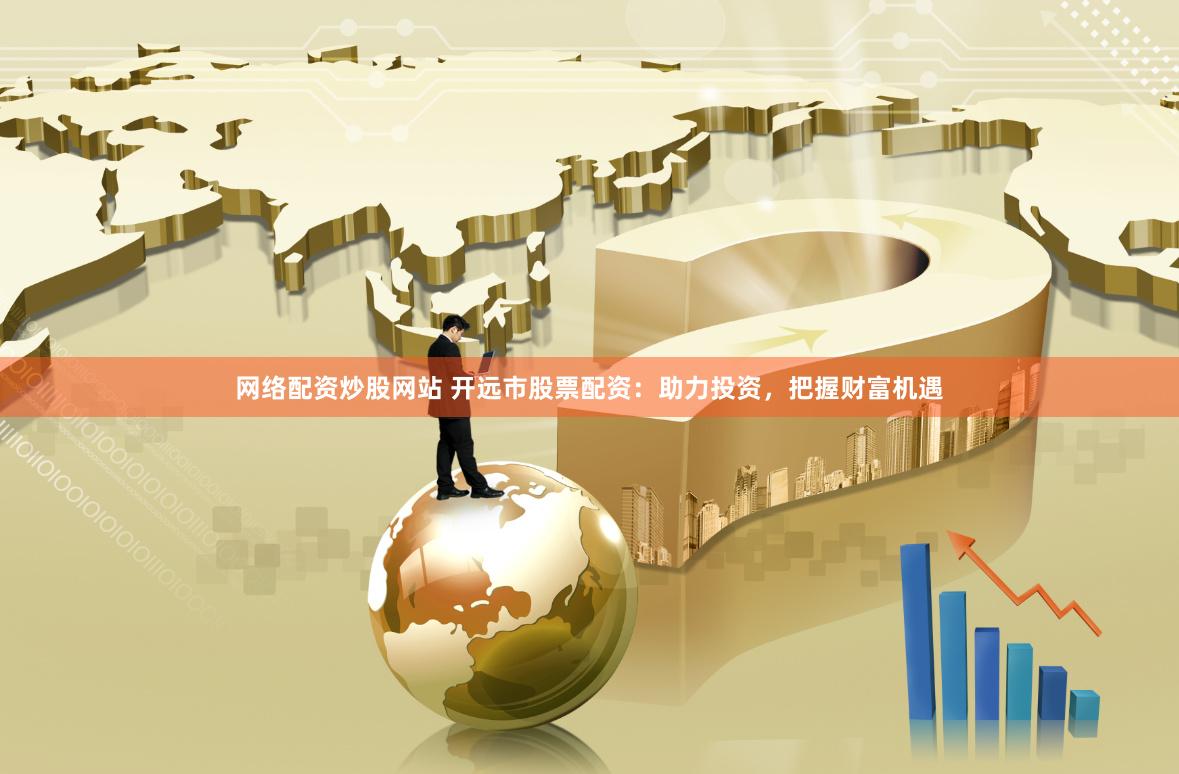 网络配资炒股网站 开远市股票配资：助力投资，把握财富机遇