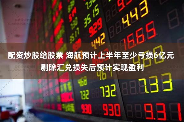 配资炒股给股票 海航预计上半年至少亏损6亿元 剔除汇兑损失后预计实现盈利