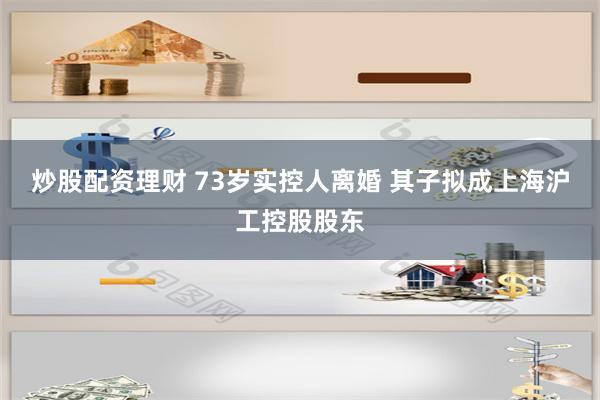 炒股配资理财 73岁实控人离婚 其子拟成上海沪工控股股东