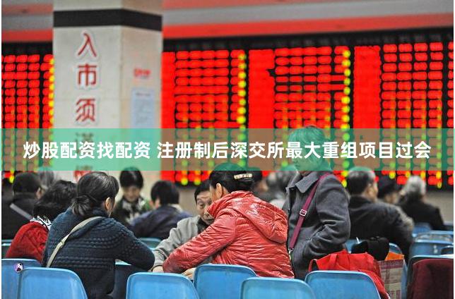 炒股配资找配资 注册制后深交所最大重组项目过会