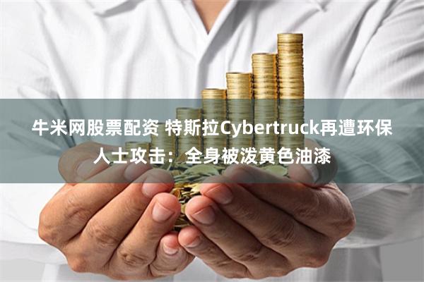 牛米网股票配资 特斯拉Cybertruck再遭环保人士攻击：全身被泼黄色油漆