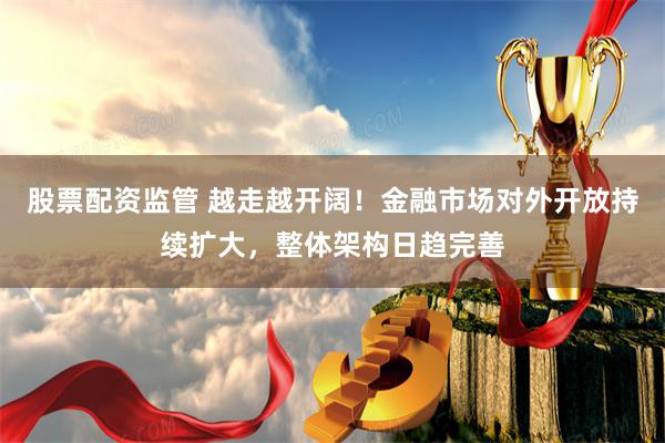 股票配资监管 越走越开阔！金融市场对外开放持续扩大，整体架构日趋完善