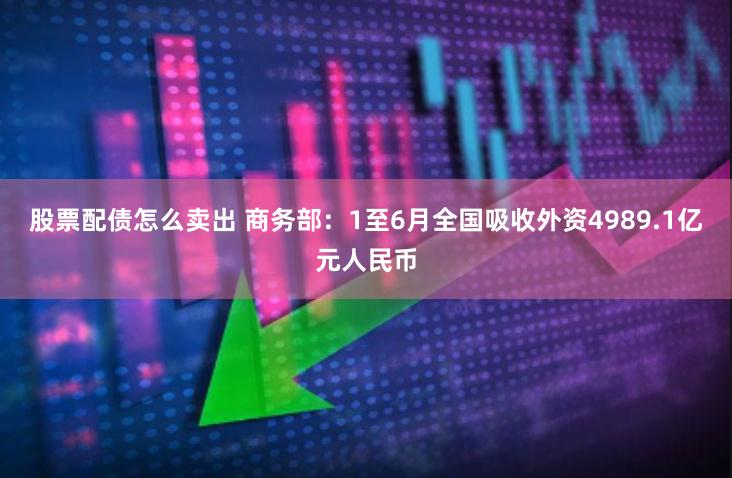 股票配债怎么卖出 商务部：1至6月全国吸收外资4989.1亿元人民币
