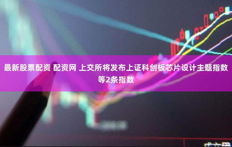 最新股票配资 配资网 上交所将发布上证科创板芯片设计主题指数等2条指数