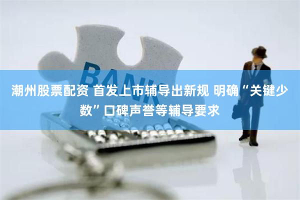 潮州股票配资 首发上市辅导出新规 明确“关键少数”口碑声誉等辅导要求