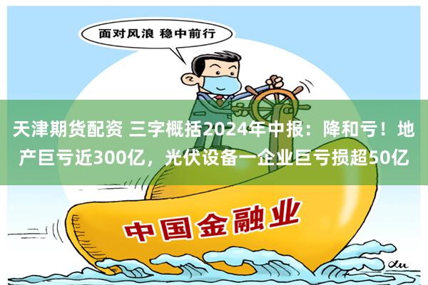 天津期货配资 三字概括2024年中报：降和亏！地产巨亏近300亿，光伏设备一企业巨亏损超50亿