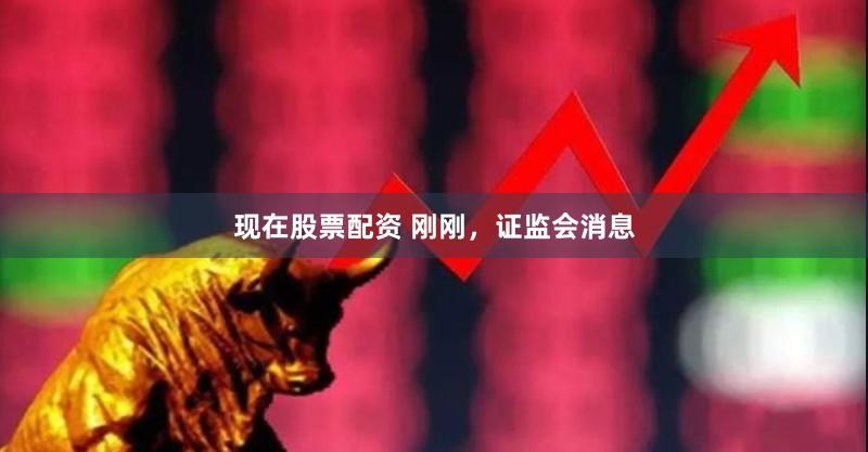 现在股票配资 刚刚，证监会消息