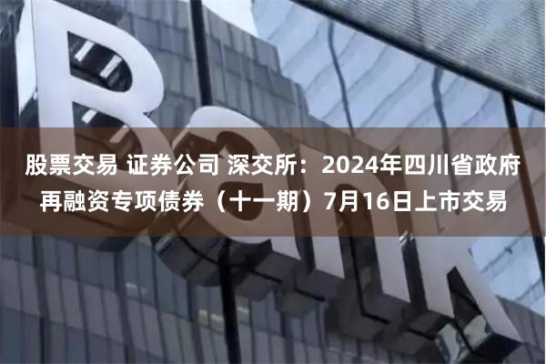 股票交易 证券公司 深交所：2024年四川省政府再融资专项债券（十一期）7月16日上市交易