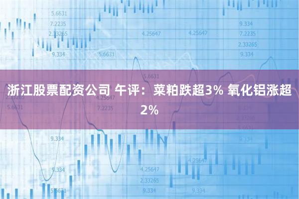 浙江股票配资公司 午评：菜粕跌超3% 氧化铝涨超2%