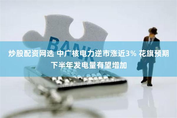 炒股配资网选 中广核电力逆市涨近3% 花旗预期下半年发电量有望增加