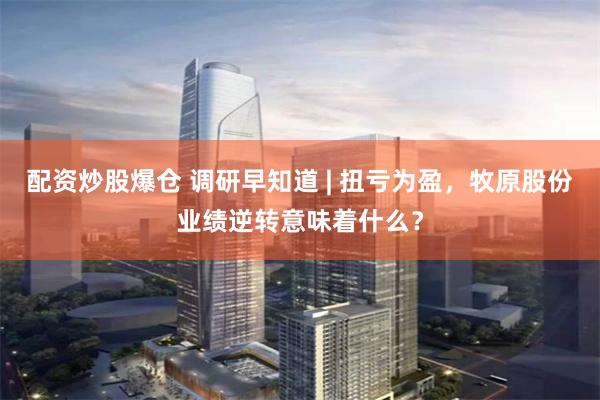 配资炒股爆仓 调研早知道 | 扭亏为盈，牧原股份业绩逆转意味着什么？