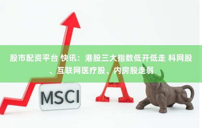 股市配资平台 快讯：港股三大指数低开低走 科网股、互联网医疗股、内房股走弱