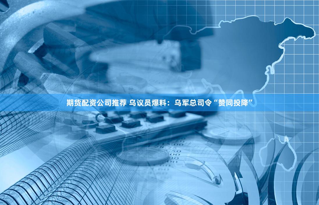 期货配资公司推荐 乌议员爆料：乌军总司令“赞同投降”