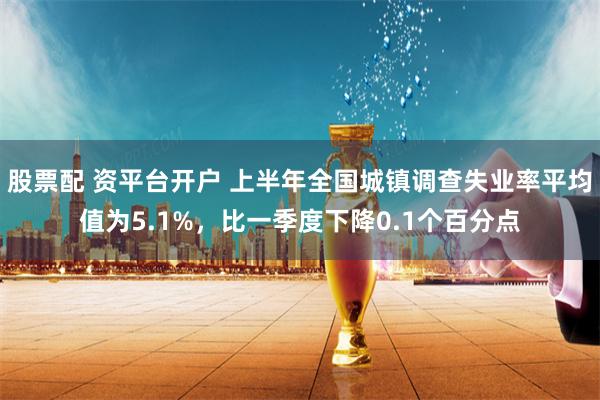 股票配 资平台开户 上半年全国城镇调查失业率平均值为5.1%，比一季度下降0.1个百分点