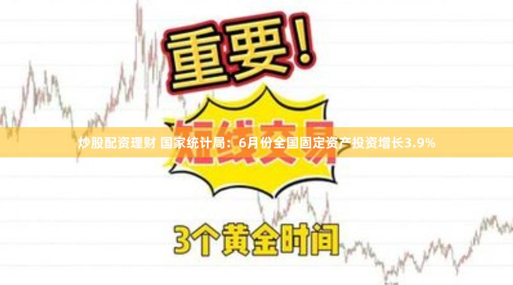 炒股配资理财 国家统计局：6月份全国固定资产投资增长3.9%