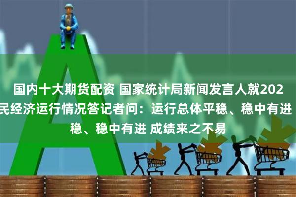 国内十大期货配资 国家统计局新闻发言人就2024年上半年国民经济运行情况答记者问：运行总体平稳、稳中有进 成绩来之不易