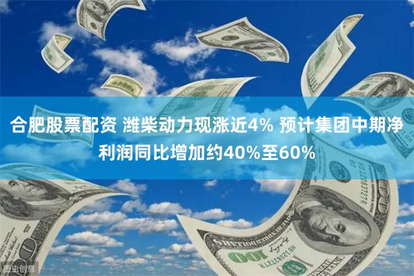 合肥股票配资 潍柴动力现涨近4% 预计集团中期净利润同比增加约40%至60%