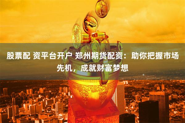 股票配 资平台开户 郑州期货配资：助你把握市场先机，成就财富梦想