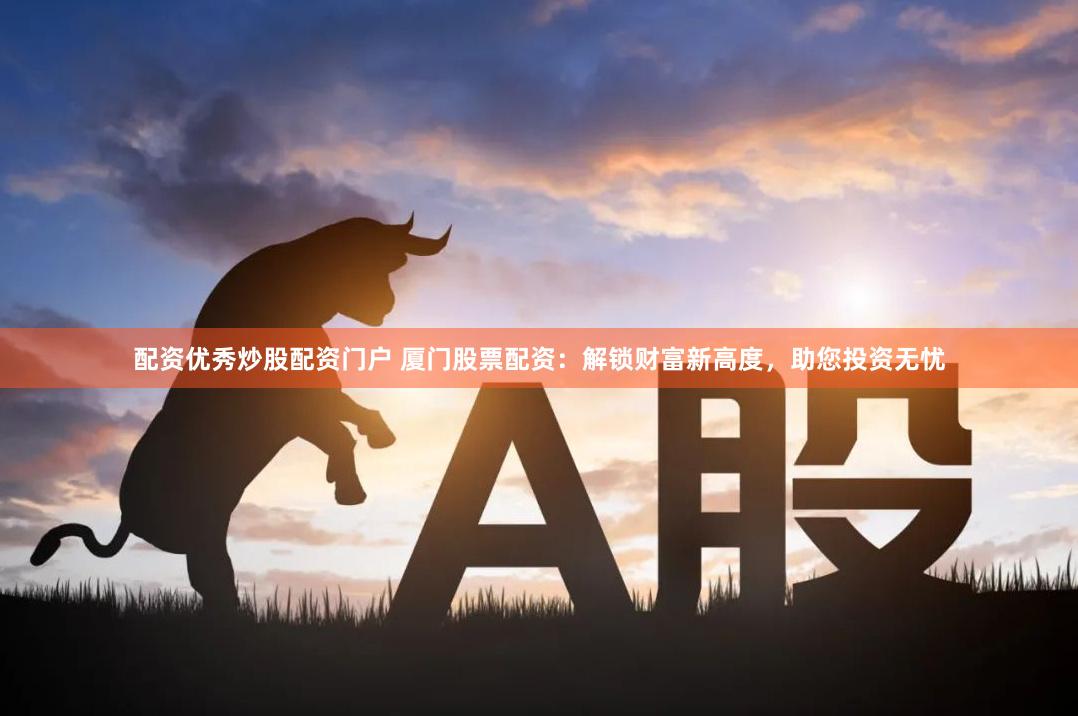 配资优秀炒股配资门户 厦门股票配资：解锁财富新高度，助您投资无忧