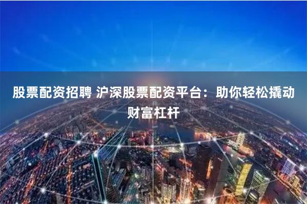 股票配资招聘 沪深股票配资平台：助你轻松撬动财富杠杆