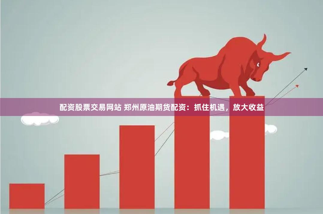 配资股票交易网站 郑州原油期货配资：抓住机遇，放大收益